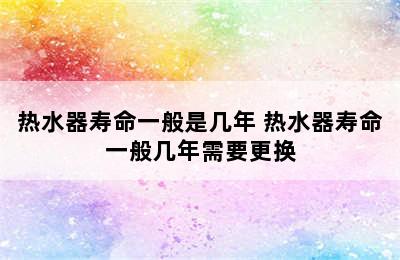 热水器寿命一般是几年 热水器寿命一般几年需要更换